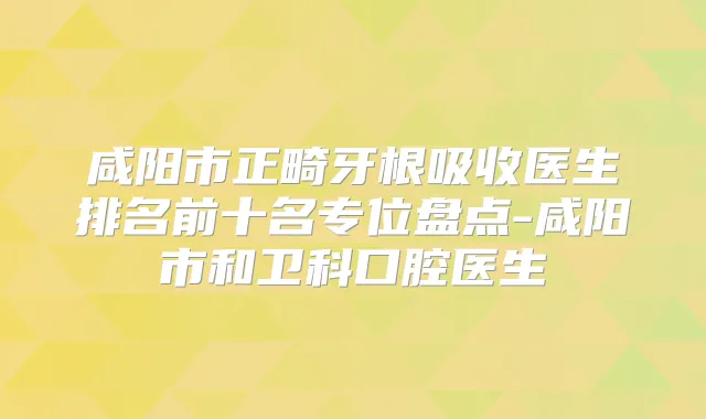 咸阳市正畸牙根吸收医生排名前十名专位盘点-咸阳市和卫科口腔医生
