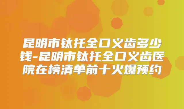 昆明市钛托全口义齿多少钱-昆明市钛托全口义齿医院在榜清单前十火爆预约