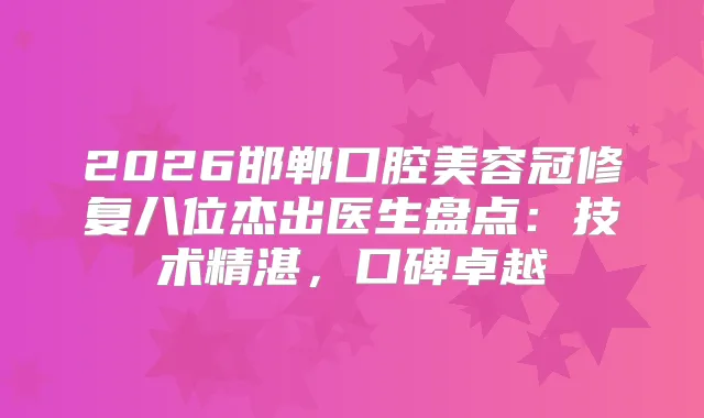2026邯郸口腔美容冠修复八位杰出医生盘点:技术精湛,口碑卓越