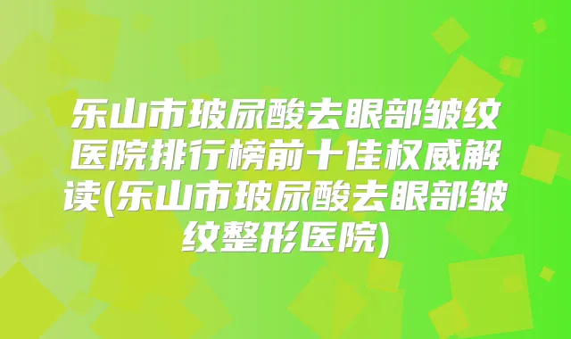 乐山市玻尿酸去眼部皱纹医院排行榜前十佳解读(乐山市玻尿酸去眼部皱纹整形医院)