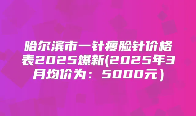 哈尔滨市一针瘦脸针价格表2025爆新(2025年3月均价为：5000元）