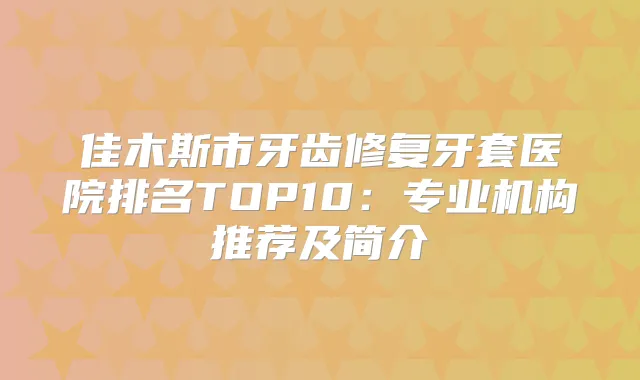 佳木斯市牙齿修复牙套医院排名TOP10：专业机构推荐及简介
