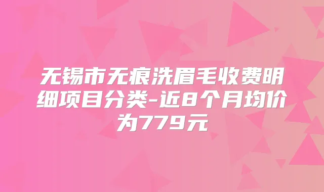 无锡市无痕洗眉毛收费明细项目分类-近8个月均价为779元