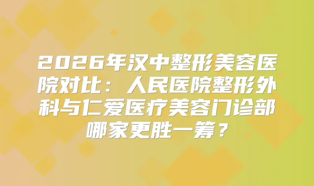 2026年汉中整形美容医院对比:人民医院整形外科与仁爱医疗美容门诊部哪家更胜一筹?
