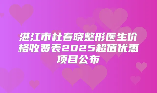 湛江市杜春晓整形医生价格收费表2025超值优惠项目公布