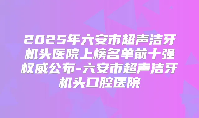2025年六安市超声洁牙机头医院上榜名单前十强公布-六安市超声洁牙机头口腔医院