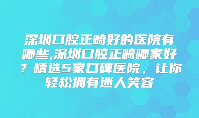 深圳口腔正畸好的医院有哪些,深圳口腔正畸哪家好？精选5家口碑医院，让你轻松拥有迷人笑容