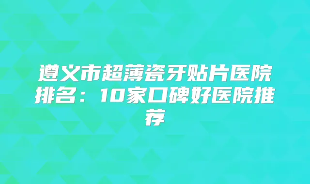 遵义市超薄瓷牙贴片医院排名:10家口碑好医院推荐