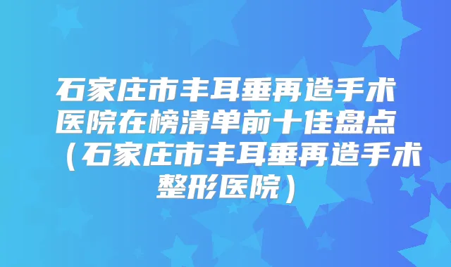 石家庄市丰耳垂再造手术医院在榜清单前十佳盘点（石家庄市丰耳垂再造手术整形医院）