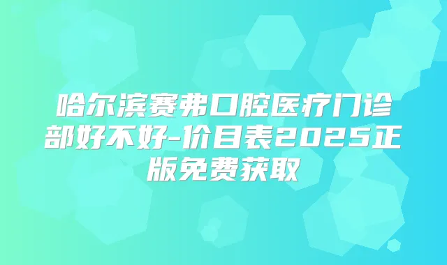 哈尔滨赛弗口腔医疗门诊部好不好-价目表2025正版免费获取