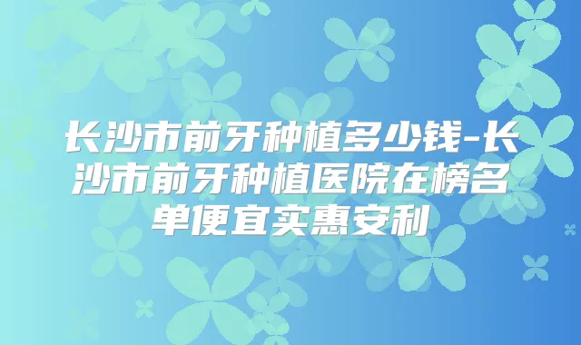 长沙市前牙种植多少钱-长沙市前牙种植医院在榜名单便宜实惠安利
