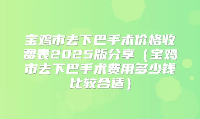 宝鸡市去下巴手术价格收费表2025版分享（宝鸡市去下巴手术费用多少钱比较合适）