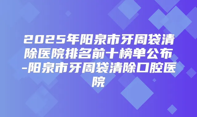 2025年阳泉市牙周袋清除医院排名前十榜单公布-阳泉市牙周袋清除口腔医院