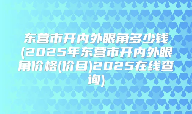 东营市开内外眼角多少钱(2025年东营市开内外眼角价格(价目)2025在线查询)