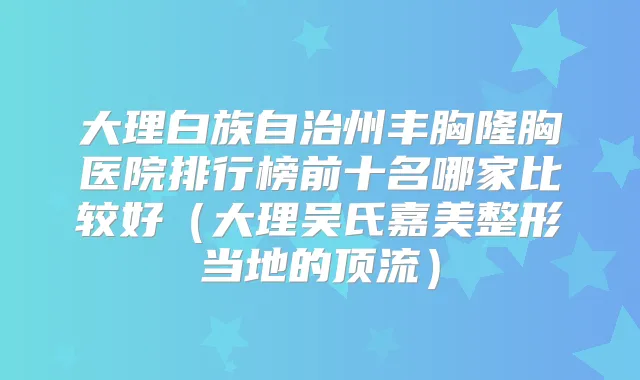 大理白族自治州丰胸隆胸医院排行榜前十名哪家比较好（大理吴氏嘉美整形当地的顶流）