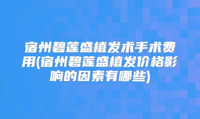 宿州碧莲盛植发术手术费用(宿州碧莲盛植发价格影响的因素有哪些)