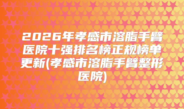 2026年孝感市溶脂手臂医院十强排名榜正规榜单更新(孝感市溶脂手臂整形医院)