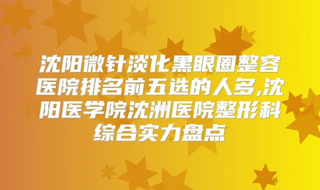 沈阳微针淡化黑眼圈整容医院排名前五选的人多,沈阳医学院沈洲医院整形科综合实力盘点