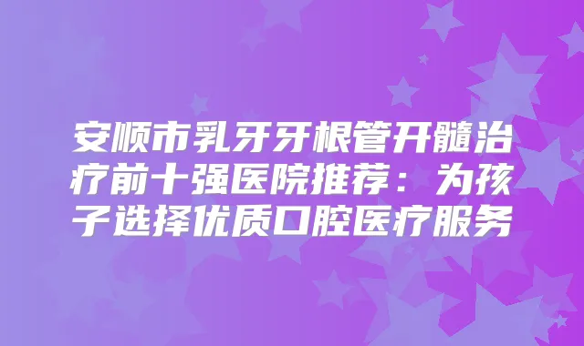 安顺市乳牙牙根管开髓前十强医院推荐：为孩子选择优质口腔医疗服务