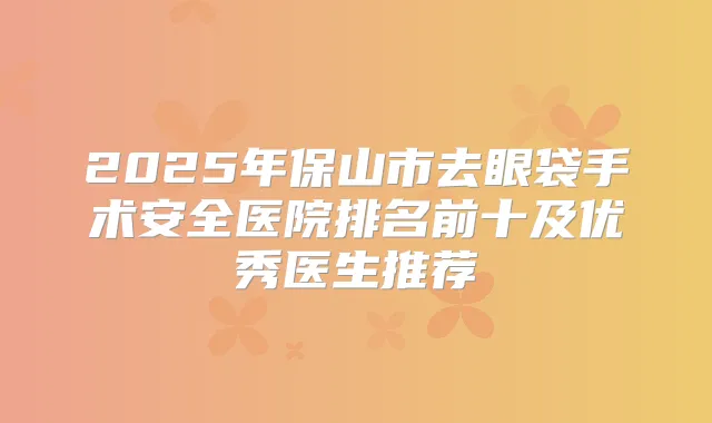 2025年保山市去眼袋手术安全医院排名前十及优秀医生推荐
