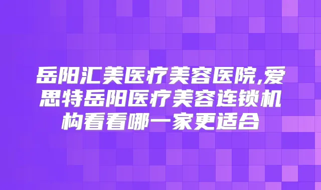 岳阳汇美医疗美容医院,爱思特岳阳医疗美容连锁机构看看哪一家更适合