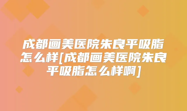 成都画美医院朱良平吸脂怎么样[成都画美医院朱良平吸脂怎么样啊]
