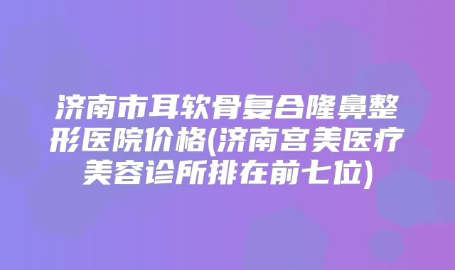 济南市耳软骨复合隆鼻整形医院价格(济南宫美医疗美容诊所排在前七位)