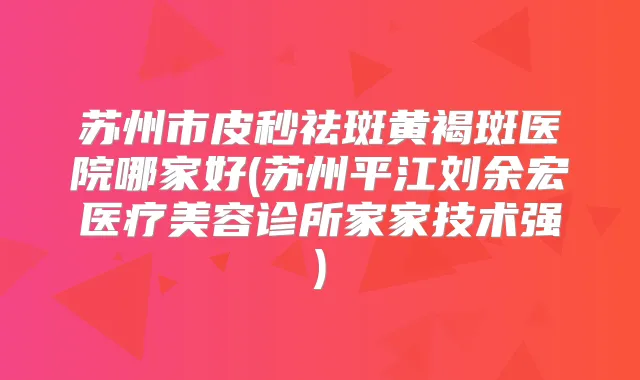 苏州市皮秒祛斑黄褐斑医院哪家好(苏州平江刘余宏医疗美容诊所家家技术强)