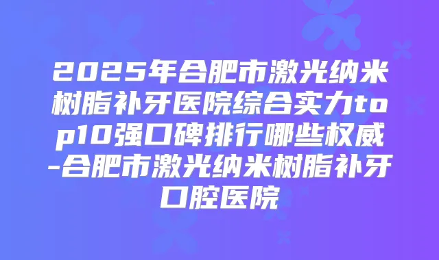 2025年合肥市激光纳米树脂补牙医院综合实力top10强口碑排行哪些-合肥市激光纳米树脂补牙口腔医院