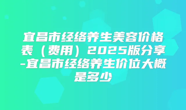 宜昌市经络养生美容价格表（费用）2025版分享-宜昌市经络养生价位大概是多少