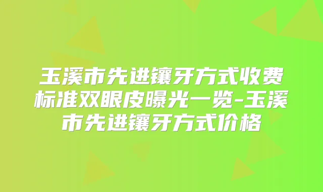 玉溪市先进镶牙方式收费标准双眼皮曝光一览-玉溪市先进镶牙方式价格