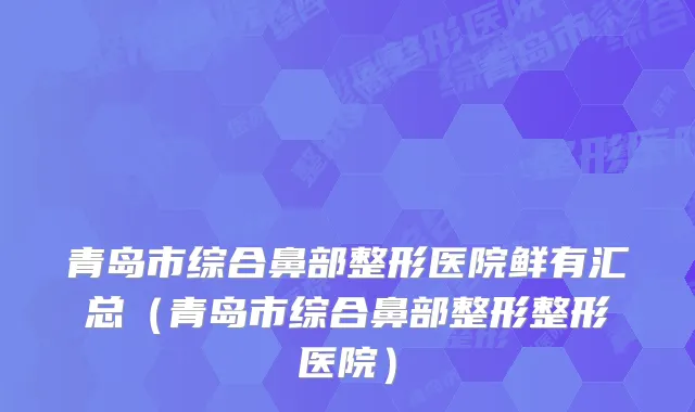 青岛市综合鼻部整形医院鲜有汇总(青岛市综合鼻部整形整形医院)