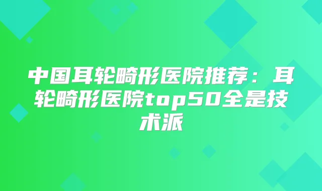 中国耳轮畸形医院推荐：耳轮畸形医院top50全是技术派