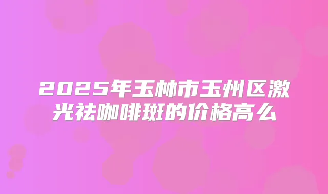 2025年玉林市玉州区激光祛咖啡斑的价格高么