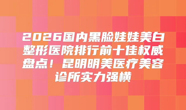 2026国内黑脸娃娃美白整形医院排行前十佳盘点！昆明明美医疗美容诊所实力强横