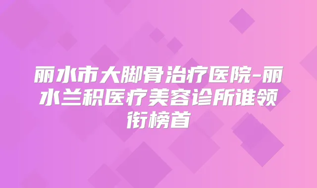 丽水市大脚骨医院-丽水兰积医疗美容诊所谁领衔榜首