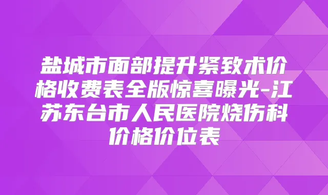 盐城市面部提升紧致术价格收费表全版惊喜曝光-江苏东台市人民医院烧伤科价格价位表