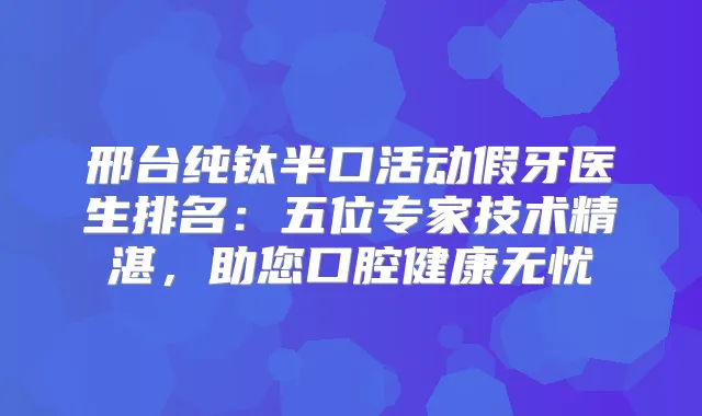 邢台纯钛半口活动假牙医生排名：五位专家技术精湛，助您口腔健康无忧