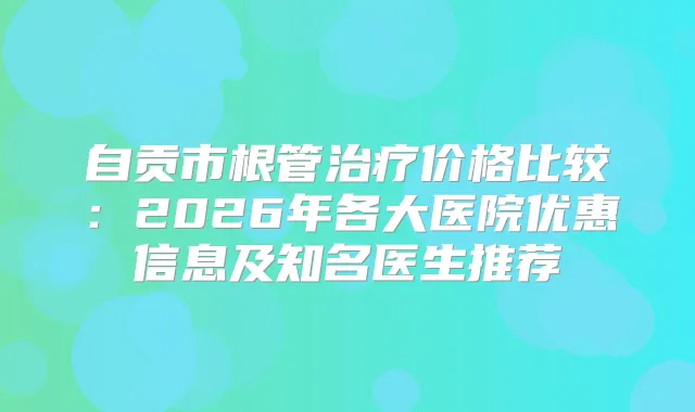 自贡市根管价格比较：2026年各大医院优惠信息及知名医生推荐