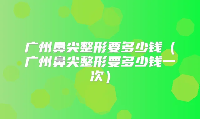广州鼻尖整形要多少钱(广州鼻尖整形要多少钱一次)