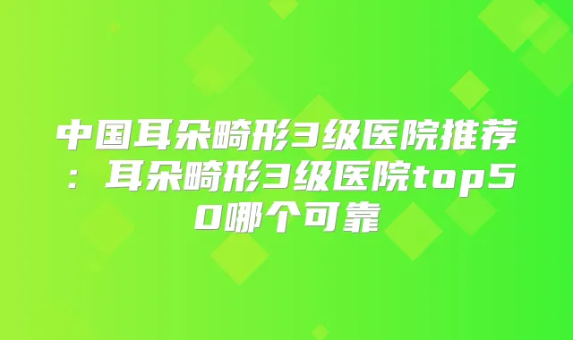 中国耳朵畸形3级医院推荐：耳朵畸形3级医院top50哪个可靠
