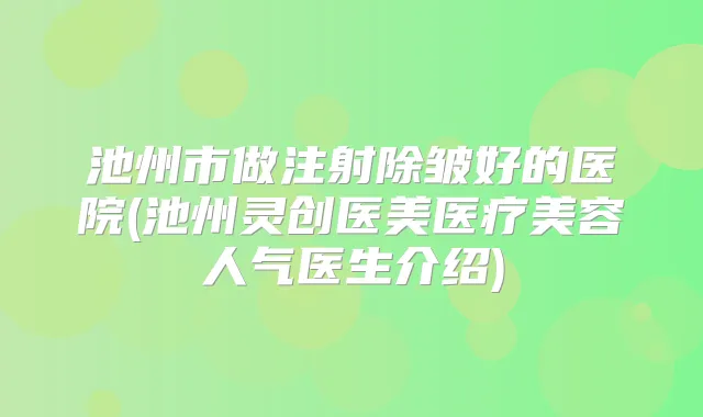 池州市做注射除皱好的医院(池州灵创医美医疗美容人气医生介绍)