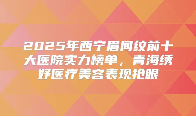 2025年西宁眉间纹前十大医院实力榜单，青海绣妤医疗美容表现抢眼