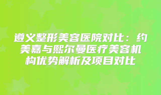 遵义整形美容医院对比：约美嘉与熙尔曼医疗美容机构优势解析及项目对比