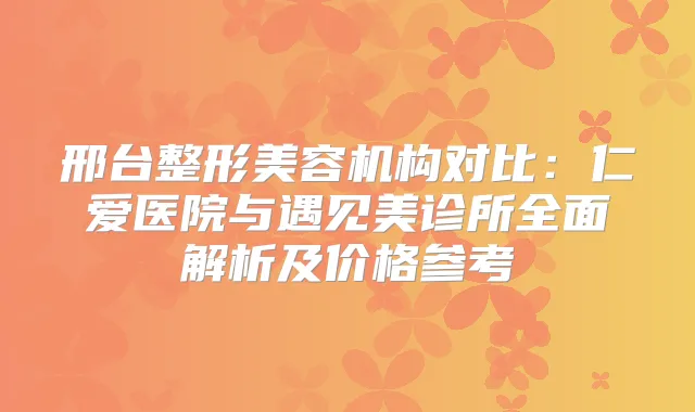 邢台整形美容机构对比:仁爱医院与遇见美诊所全面解析及价格参考