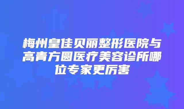 梅州皇佳贝丽整形医院与高青方圆医疗美容诊所哪位专家更厉害