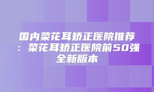 国内菜花耳矫正医院推荐：菜花耳矫正医院前50强全新版本