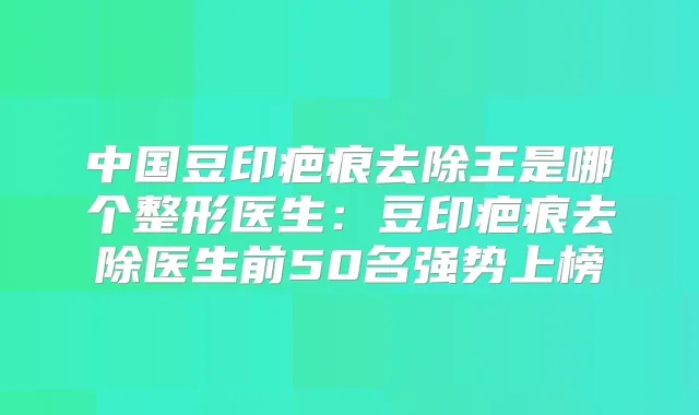 中国豆印疤痕去除王是哪个整形医生：豆印疤痕去除医生前50名强势上榜