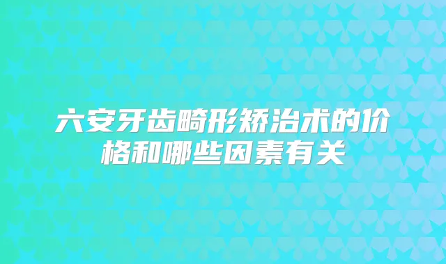 六安牙齿畸形矫治术的价格和哪些因素有关