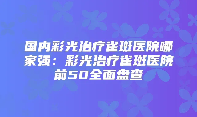 国内彩光雀斑医院哪家强:彩光雀斑医院前50全面盘查